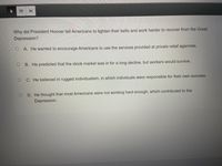 Why did President Hoover tell Americans to tighten their belts and work harder to recover from the Great
Depression?
A. He wanted to encourage Americans to use the services provided at private relief agencies.
B. He predicted that the stock market was in for a long decline, but workers would survive.
C. He believed in rugged individualism, in which individuals were responsible for their own success.
D. He thought that most Americans were not working hard enough, which contributed to the
Depression.
