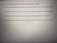 How did the United States support the Allies during the Battle of Britain?
A. The United States sent fighter pilots to support the Royal Air Force during bombing attacks.
B. The United States sent ground troops to protect civilians during bombing raids and attacks.
C. Britain and the United States worked together to plan strategic attacks on Germany.
D. Britain and other Allied countries purchased and transported military weapons and equipment.
