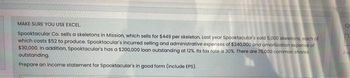 MAKE SURE YOU USE EXCEL
Spooktacular Co. sells a skeletons in Mission, which sells for $449 per skeleton. Last year Spooktacular's sold 5,000 skeletons, each of
which costs $52 to produce. Spooktacular's incurred selling and administrative expenses of $240,000 and amortization expense of
$30,000. In addition, Spooktacular's has a $200,000 loan outstanding at 12%. Its tax rate is 30%. There are 75,000 common shares
outstanding.
Prepare an income statement for Spooktacular's in good form (include EPS).
Qu
Fin