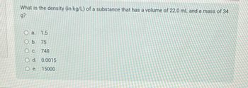 What is the density (in kg/L) of a substance that has a volume of 22.0 mL and a mass of 34
g?
O a. 1.5
Ob. 75
O c. 748
O d.
O e.
0.0015
15000