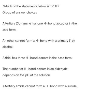 Which of the statements below is TRUE?
Group of answer choices
A tertiary (30) amine has one H-bond acceptor in the
acid form.
An ether cannot form a H-bond with a primary (10)
alcohol.
A thiol has three H-bond donors in the base form.
The number of H-bond donors in an aldehyde
depends on the pH of the solution.
A tertiary amide cannot form a H-bond with a sulfide.