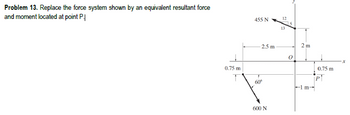 Problem 13. Replace the force system shown by an equivalent resultant force
and moment located at point P.↓
455 N
12
13
2.5 m
2 m
0
x
0.75 m
0.75 m
60°
1 m-
600 N