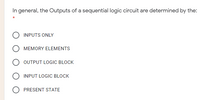 In general, the Outputs of a sequential logic circuit are determined by the:
INPUTS ONLY
MEMORY ELEMENTS
OUTPUT LOGIC BLOCK
O INPUT LOGIC BLOCK
O PRESENT STATE
