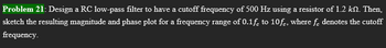 Problem 21: Design a RC low-pass filter to have a cutoff frequency of 500 Hz using a resistor of 1.2 kn. Then,
sketch the resulting magnitude and phase plot for a frequency range of 0.1f to 10fc. where fe denotes the cutoff
frequency.