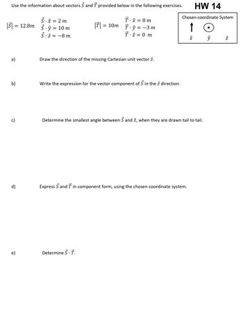 **Educational Content for HW 14 on Vectors**

**Instructions:**
Use the information about vectors \( \vec{S} \) and \( \vec{T} \) provided below in the following exercises.

---

**Vector Information:**

- \( |\vec{S}| = 12.8 \, m \)
- \( \vec{S} \cdot \hat{x} = 2 \, m \)
- \( \vec{S} \cdot \hat{y} = 10 \, m \)
- \( \vec{S} \cdot \hat{z} = -8 \, m \)

- \( |\vec{T}| = 10 \, m \)
- \( \vec{T} \cdot \hat{x} = 0 \, m \)
- \( \vec{T} \cdot \hat{y} = -3 \, m \)
- \( \vec{T} \cdot \hat{z} = 0 \, m \)

---

**Chosen Coordinate System Diagram:**

- The coordinate system shows three unit vectors:
  - \( \hat{x} \) is pointing upwards.
  - \( \hat{y} \) is represented by a circle with a dot in the center (indicating out of the page).
  - \( \hat{z} \) is pointing to the right.

---

**Exercises:**

a) *Draw the direction of the missing Cartesian unit vector \( \hat{z} \).*

b) *Write the expression for the vector component of \( \vec{S} \) in the \( \hat{z} \) direction.*

c) *Determine the smallest angle between \( \vec{S} \) and \( \hat{z} \), when they are drawn tail to tail.*

d) *Express \( \vec{S} \) and \( \vec{T} \) in component form, using the chosen coordinate system.*

e) *Determine \( \vec{S} \cdot \vec{T} \) (the dot product).*