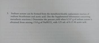 5. Sodium acetate can be formed from the metathesis/double replacement reaction of
sodium bicarbonate and acetic acid. (See the Supplemental Information concerning
metathesis reactions.) Determine the percent yield when 0.537 g of sodium acetate is
obtained from mixing 15.0 g of NaHCO3 with 125 mL of 0.15 M acetic acid.