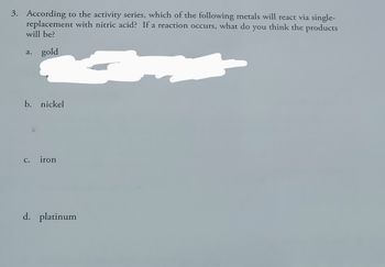 **Chemistry Question**

**3. According to the activity series, which of the following metals will react via single-replacement with nitric acid? If a reaction occurs, what do you think the products will be?**

a. gold

b. nickel

c. iron

d. platinum

*Note: The activity series is a list of metals ranked by their reactivity. Metals higher in the series can displace metals lower in the series from their compounds. Reactivity with acids often involves the metal displacing hydrogen.*