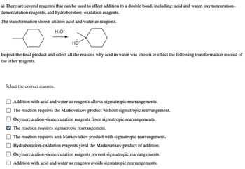 a) There are several reagents that can be used to effect addition to a double bond, including: acid and water, oxymercuration-
demercuration reagents, and hydroboration-oxidation reagents.
The transformation shown utilizes acid and water as reagents.
H3O+
HO
Inspect the final product and select all the reasons why acid in water was chosen to effect the following transformation instead of
the other reagents.
Select the correct reasons.
Addition with acid and water as reagents allows sigmatropic rearrangements.
The reaction requires the Markovnikov product without sigmatropic rearrangement.
Oxymercuration-demercuration reagents favor sigmatropic rearrangements.
The reaction requires sigmatropic rearrangement.
The reaction requires anti-Markovnikov product with sigmatropic rearrangement.
☐ Hydroboration-oxidation reagents yield the Markovnikov product of addition.
Oxymercuration-demercuration reagents prevent sigmatropic rearrangements.
Addition with acid and water as reagents avoids sigmatropic rearrangements.
UUU