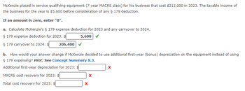 McKenzie placed in service qualifying equipment (7-year MACRS class) for his business that cost $212,000 in 2023. The taxable income of
the business for the year is $5,600 before consideration of any § 179 deduction.
If an amount is zero, enter "0".
a. Calculate McKenzie's § 179 expense deduction for 2023 and any carryover to 2024.
§ 179 expense deduction for 2023: $
§ 179 carryover to 2024: $
206,400
5,600
b. How would your answer change if McKenzie decided to use additional first-year (bonus) depreciation on the equipment instead of using
§ 179 expensing? Hint: See Concept Summary 8.3.
Additional first-year depreciation for 2023: $
MACRS cost recovery for 2023:
x
x
Total cost recovery for 2023: $