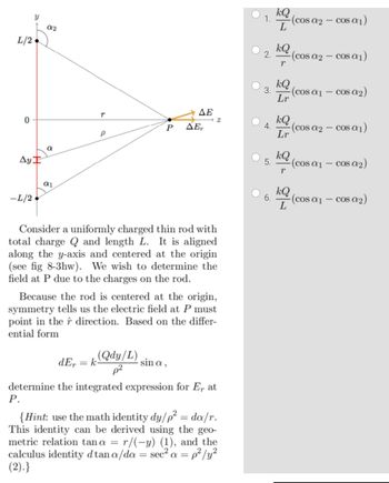 L/2
0
Ay
-L/2.
02
a
α1
T
ΔΕ
P ΔΕ,
(Qdy/L)
Consider a uniformly charged thin rod with
total charge Q and length L. It is aligned
along the y-axis and centered at the origin
(see fig 8-3hw). We wish to determine the
field at P due to the charges on the rod.
2
Because the rod is centered at the origin,
symmetry tells us the electric field at P must
point in the direction. Based on the differ-
ential form
sin a,
dE,= k
determine the integrated expression for E, at
P.
{Hint: use the math identity dy/p² = da/r.
This identity can be derived using the geo-
metric relation tana = r/(-y) (1), and the
calculus identity dtan a/da = sec² a = p²/y²
(2).}
1.
2.
kQ
L
5.
-(cos a2 - cos α₁)
6.
kQ
r
kQ
3. (cos α₁ - cos a₂)
Lr
-(cosa 2 - cos α₁)
kQ
4. -(cos a2 - cos α₁)
Lr
kQ
r
kQ
L
(cosa₁ - cos a₂)
(cos α₁ - cos a₂)