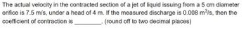 The actual velocity in the contracted section of a jet of liquid issuing from a 5 cm diameter
orifice is 7.5 m/s, under a head of 4 m. If the measured discharge is 0.008 m³/s, then the
coefficient of contraction is
(round off to two decimal places)