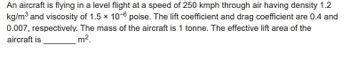 An aircraft is flying in a level flight at a speed of 250 kmph through air having density 1.2
kg/m³ and viscosity of 1.5 x 10-6 poise. The lift coefficient and drag coefficient are 0.4 and
0.007, respectively. The mass of the aircraft is 1 tonne. The effective lift area of the
aircraft is
m².