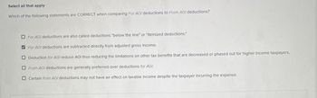 Select all that apply
Which of the following statements are CORRECT when comparing For AGI deductions to From AGI deductions?
For AGI deductions are also called deductions "below the line" or "itemized deductions."
For AGI deductions are subtracted directly from adjusted gross income.
Deduction for AGI reduce AGI thus reducing the limitations on other tax benefits that are decreased or phased out for higher income taxpayers.
From AGI deductions are generally preferred over deductions for AGI.
Certain from AGI deductions may not have an effect on taxable income despite the taxpayer incurring the expense.
☑☐