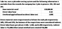 Fake Inc. uses a job order costing system and the following information is
available from the records.the company has 3 jobs in process: 281, 282 and
283.
Raw materials used
120,G00.00
Direct labor hour
8.50
Overhead applied based on direct labor cost
130%
Direct materials were requisitioned as follows for each job respectively:
30%, 25% and 25%, the balance of the requisitions were considered indirect.
Direct labor hours per job are 2,500, 3,100, and 4,200 respectively. indirect
labor is P33,000.0ther actual overhed costs totaled P36,000
