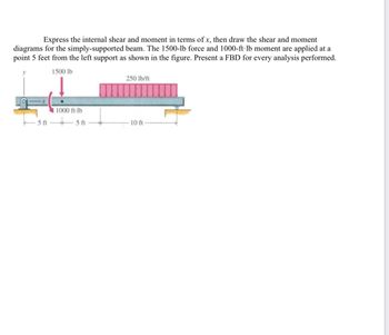 Express the internal shear and moment in terms of x, then draw the shear and moment
diagrams for the simply-supported beam. The 1500-lb force and 1000-ft-lb moment are applied at a
point 5 feet from the left support as shown in the figure. Present a FBD for every analysis performed.
1500 lb
5 ft
11000 ft-lb
5 ft
250 lb/ft
-10 ft