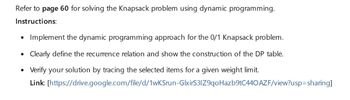 Refer to page 60 for solving the Knapsack problem using dynamic programming.
Instructions:
•
Implement the dynamic programming approach for the 0/1 Knapsack problem.
Clearly define the recurrence relation and show the construction of the DP table.
Verify your solution by tracing the selected items for a given weight limit.
Link: [https://drive.google.com/file/d/1wKSrun-GlxirS3IZ9qoHazb9tC440AZF/view?usp=sharing]