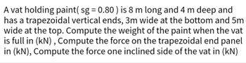 A vat holding paint( sg = 0.80) is 8 m long and 4 m deep and
has a trapezoidal vertical ends, 3m wide at the bottom and 5m
wide at the top. Compute the weight of the paint when the vat
is full in (kN), Compute the force on the trapezoidal end panel
in (kN), Compute the force one inclined side of the vat in (kN)