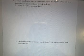 ### Particle Motion in the XY Plane with Constant Acceleration

**Problem Statement:**

1. A particle starts from the origin at \( t = 0 \) with a velocity of \((16\mathbf{i} - 12\mathbf{j}) \, \text{m/s}\) and moves in the \( xy \)-plane with a constant acceleration of \(\mathbf{a} = (3.0\mathbf{i} - 6.0\mathbf{j}) \, \text{m/s}^2\).

   a. What is the position vector at any time \( t \)?

   b. Determine the direction (as measured from the positive \( x \)-axis, counterclockwise) of the position at \( t = 2s \).

**Solution:**

a. **Position Vector at Any Time \( t \):**

   The position vector \(\mathbf{r}(t)\) of a particle moving with initial velocity \(\mathbf{v_0}\) and constant acceleration \(\mathbf{a}\) can be found using the kinematic equation:
   
   \[
   \mathbf{r}(t) = \mathbf{r_0} + \mathbf{v_0} t + \frac{1}{2} \mathbf{a} t^2
   \]
   
   Given:
   - Initial position \(\mathbf{r_0} = 0\)
   - Initial velocity \(\mathbf{v_0} = 16\mathbf{i} - 12\mathbf{j} \, \text{m/s}\)
   - Acceleration \(\mathbf{a} = 3.0\mathbf{i} - 6.0\mathbf{j} \, \text{m/s}^2\)
   
   Substituting these values in the equation:
   
   \[
   \mathbf{r}(t) = (16\mathbf{i} - 12\mathbf{j})t + \frac{1}{2}(3.0\mathbf{i} - 6.0\mathbf{j})t^2
   \]
   
   Simplifying:
   
   \[
   \mathbf{r}(t) = (16t + \frac{3}{2}t^2) \mathbf{i} + (-12t - 3t^2) \mathbf{j}
   \]
