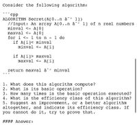 Consider the following algorithm:
срр
ALGORITHM Secret (A[0..n â^' 1])
7/Input: An array A[0..n â^' 1] of n real numbers
minval <- A[0]
maxval <- A[0]
for i <- 1 to n - 1 do
if A[i]< minval
minval <- A[i]
if A[i]> maxval
maxval <- A[i]
return maxval â^' minval
1. What does this algorithm compute?
2. What is its basic operation?
3. How many times is the basic operation executed?
4. What is the efficiency class of this algorithm?
5. Suggest an improvement, or a better algorithm
altogether, and indicate its efficiency class. If
you cannot do it, try to prove that.
#### Answer:
