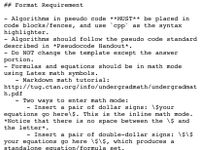 ## Format Requirement
Algorithms in pseudo code **MUST** be placed in
code blocks/fences, and use
highlighter.
Algorithms should follow the pseudo code standard
described in *Pseudocode Handout*.
срр
as the syntax
Do NOT change the template except the answer
portion.
Formulas and equations should be in math mode
using Latex math symbols.
- Markdown math tutorial:
http://tug.ctan.org/info/undergradmath/undergradmat
h.pdf
Two ways to enter math mode:
Insert a pair of dollar signs: \$your
equations go here\$. This is the inline math mode.
*Notice that there is no space between the \$ and
the letter*.
Insert a pair of double-dollar signs: \$\ $
your equations go here \$\$, which produces a
standalone equation/formula set.
