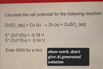 Calculate the cell potential for the following reaction:
ZnSO, (aq) + Cu (s) → Zn (s) + CuSO (aq)
E° (Zn2+/Zn) = -0.76 V
E° (Cu2+/Cu) = 0.34 V
Enter 9000 for a hint.
show work. don't
give Ai generated
solution