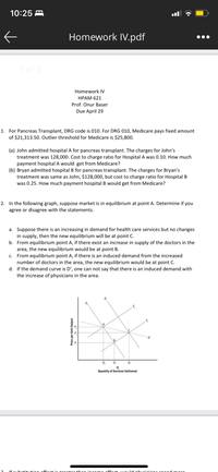 10:25 A
Homework IV.pdf
1 of 2
Homework IV
НРАМ 621
Prof. Onur Baser
Due April 29
1. For Pancreas Transplant, DRG code is 010. For DRG 010, Medicare pays fixed amount
of $21,313.50. Outlier threshold for Medicare is $25,800.
(a) John admitted hospital A for pancreas transplant. The charges for John's
treatment was 128,000. Cost to charge ratio for Hospital A was 0.10. How much
payment hospital A would get from Medicare?
(b) Bryan admitted hospital B for pancreas transplant. The charges for Bryan's
treatment was same as John, $128,000, but cost to charge ratio for Hospital B
was 0.25. How much payment hospital B would get from Medicare?
2. In the following graph, suppose market is in equilibrium at point A. Determine if you
agree or disagree with the statements.
a. Suppose there is an increasing in demand for health care services but no changes
in supply, then the new equilibrium will be at point C.
b. From equilibrium point A, if there exist an increase in supply of the doctors in the
area, the new equilibrium would be at point B.
c. From equilibrium point A, if there is an induced demand from the increased
number of doctors in the area, the new equilibrium would be at point C.
d. If the demand curve is D', one can not say that there is an induced demand with
the increase of physicians in the area.
D'
Q.
Q.
Quantity of Services Delivered
Price per Unit Output
