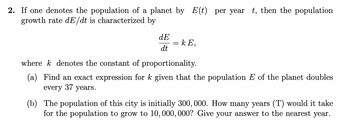 2. If one denotes the population of a planet by E(t) per year t, then the population
growth rate dE/dt is characterized by
dE
dt
= kE,
wherek denotes the constant of proportionality.
(a) Find an exact expression for k given that the population E of the planet doubles
every 37 years.
(b) The population of this city is initially 300, 000. How many years (T) would it take
for the population to grow to 10, 000, 000? Give your answer to the nearest year.