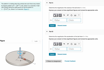 The platform is rotating about the vertical axis such that at any instant
its angular position is 0 = (4t³/2) rad, where t is in seconds. A ball
rolls outward along the radial groove so that its position is
- (0.1t³) m, where t is in seconds. (Figure 1)
r =
Figure
0,0
1 of 1 >
Part A
Determine the magnitude of the velocity of the ball when t = 1.4 s.
Express your answer to three significant figures and include the appropriate units.
V=
Submit
Part B
Value
a =
HÅ
0
Submit
Request Answer
Determine the magnitude of the acceleration of the ball when t = 1.4 s.
Express your answer to three significant figures and include the appropriate units.
μÃ
Value
Request Answer
O
Return to Assignment
Units
Units
?
Provide Feedback
?