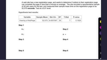 A web site has a new registration page, and wants to determine if visitors to their registration page
can complete the page in less than a minute on average. The site recruited a representative sample
of 40 site users for the test, and measured their sample mean time on the registration page to be
52.575 seconds. Test at a 0.01 level.
Hypothesis test results:
Variable
Viewing a WebPage
Step 1
Ho:
H₁:
Step 3
Step 5
Sample Mean Std. Err. DF T-Stat
52.575 8.4557587 39
Step 2
Step 4
Step 6
?
P-value
0.1926