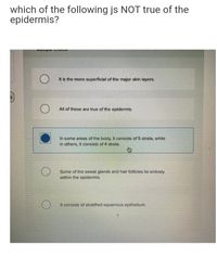 which of the following js NOT true of the
epidermis?
It is the more superficial of the major skin layers.
All of these are true of the epidermis.
In some areas of the body, It consists of 5 strata, while
in others, it consists of 4 strata.
Some of the sweat glands and hair follicles lie entirely
within the epidermis.
It consists of stratified squamous epithelium.
