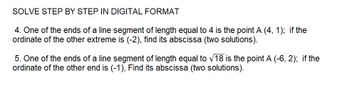 SOLVE STEP BY STEP IN DIGITAL FORMAT
4. One of the ends of a line segment of length equal to 4 is the point A (4, 1); if the
ordinate of the other extreme is (-2), find its abscissa (two solutions).
5. One of the ends of a line segment of length equal to √18 is the point A (-6, 2); if the
ordinate of the other end is (-1), Find its abscissa (two solutions).