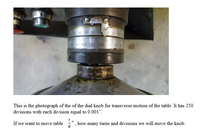 2 20 18 16 2 10 0
150 140 130 120 110 100
This is the photograph of the of the dial knob for transverse motion of the table. It has 250
divisions with each division equal to 0.001".
If we want to move table
how many turns and divisions we will move the knob.
