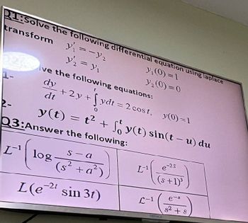 P1:Solve the following differential equation using laplace
transform
2-
y₁ = -y 2
y₁₂ = y₁
y₁(0)=1
y₁₂(0)=0
dy
+2y+ydt = 2 cost,
y(0)=1
Ive the following equations:
dt Sydt=2
y(t) = t² + y(t) sin(t-u) du
Q3:Answer the following:
Llog.
s-a
e-2s
(2 +
+a²)
L¹
(+1)³
-2t
L(et sin 3t)
L-1
DENKA
e-s
$2
+ S
+8