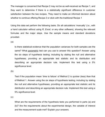 The manager is concerned that Recipe 2 may not be as well-received as Recipe 1, and
they want to determine if there is a statistically significant difference in customer
satisfaction between the two recipes. They need to make an informed decision about
whether to continue offering Recipe 2 or stick with the traditional Recipe 1
Using this data set perform the following tasks. Do all calculations 'manually' (i.e., with
a hand calculator without using R, Excel, or any other software), showing the relevant
formulas and the major steps. Use the sample means and standard deviations
provided.
(a)
Is there statistical evidence that the population variances for both samples are the
same? What parametric test can you use to answer this question? Answer using
the six steps of hypothesis testing; including by stating the null and alternative
hypotheses; providing an appropriate test statistic and its distribution and
describing an appropriate decision rule. Implement this test using a 5%
significance level.
(b)
(c)
Test if the population mean 'time to failure' of Method 2 is quicker (less) than that
of Method 1. Answer using the six steps of hypothesis testing; including by stating
the null and alternative hypotheses; providing an appropriate test statistic and its
distribution and describing an appropriate decision rule. Implement this test using a
5% significance level.
What are the requirements of the hypothesis tests you performed in parts (a) and
(b)? Are the requirements about the experimental design, the variable of interest
and the measurement scale met? Explain your answers.