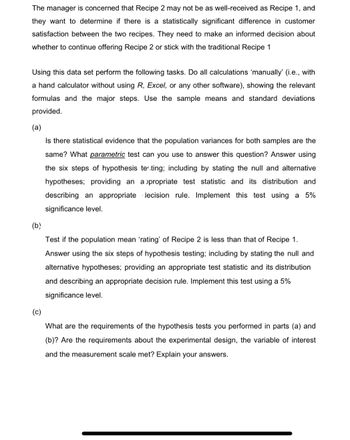 The manager is concerned that Recipe 2 may not be as well-received as Recipe 1, and
they want to determine if there is a statistically significant difference in customer
satisfaction between the two recipes. They need to make an informed decision about
whether to continue offering Recipe 2 or stick with the traditional Recipe 1
Using this data set perform the following tasks. Do all calculations 'manually' (i.e., with
a hand calculator without using R, Excel, or any other software), showing the relevant
formulas and the major steps. Use the sample means and standard deviations
provided.
(a)
Is there statistical evidence that the population variances for both samples are the
same? What parametric test can you use to answer this question? Answer using
the six steps of hypothesis testing; including by stating the null and alternative
hypotheses; providing an appropriate test statistic and its distribution and
describing an appropriate lecision rule. Implement this test using a 5%
significance level.
(b)
Test if the population mean 'rating' of Recipe 2 is less than that of Recipe 1.
Answer using the six steps of hypothesis testing; including by stating the null and
alternative hypotheses; providing an appropriate test statistic and its distribution
and describing an appropriate decision rule. Implement this test using a 5%
significance level.
(c)
What are the requirements of the hypothesis tests you performed in parts (a) and
(b)? Are the requirements about the experimental design, the variable of interest
and the measurement scale met? Explain your answers.