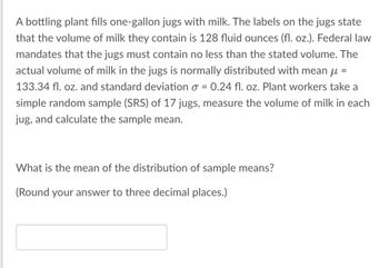 A bottling plant fills one-gallon jugs with milk. The labels on the jugs state
that the volume of milk they contain is 128 fluid ounces (fl. oz.). Federal law
mandates that the jugs must contain no less than the stated volume. The
actual volume of milk in the jugs is normally distributed with mean μ =
133.34 fl. oz. and standard deviation o = 0.24 fl. oz. Plant workers take a
simple random sample (SRS) of 17 jugs, measure the volume of milk in each
jug, and calculate the sample mean.
What is the mean of the distribution of sample means?
(Round your answer to three decimal places.)