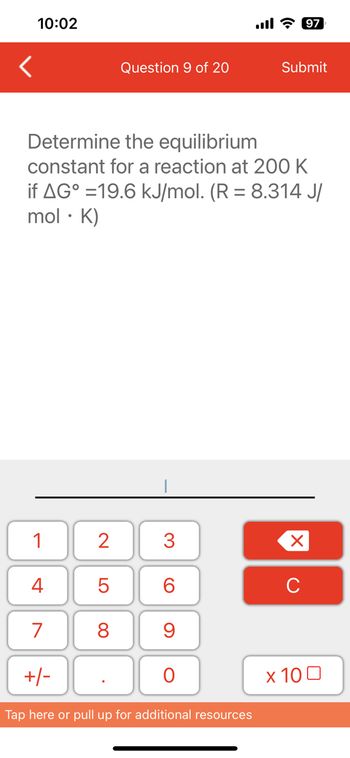 10:02
<
1
4
7
Determine the equilibrium
constant for a reaction at 200 K
if AG°=19.6 kJ/mol. (R = 8.314 J/
mol. K)
+/-
2
Question 9 of 20
5
8
3
6
9
O
Tap here or pull up for additional resources
Submit
97
X
с
x 100