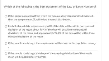 Which of the following is the best statement of the Law of Large Numbers?
If the parent population (from which the data are drawn) is normally distributed,
then the sample mean, , will follow a normal distribution.
For bell-shaped data, approximately 68% of the data will be within one standard
deviation of the mean, about 95% of the data will be within two standard
deviations of the mean, and approximately 99.7% of the data will be within three
standard deviations of the mean.
If the sample size is large, the sample mean will be close to the population mean µ
If the sample size is large, the shape of the sampling distribution of the sample
mean will be approximately normal.