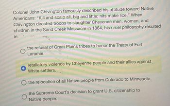 Colonel John Chivington famously described his attitude toward Native
Americans: "Kill and scalp all, big and little; nits make lice." When
Chivington directed troops to slaughter Cheyenne men, women, and
children in the Sand Creek Massacre in 1864, his cruel philosophy resulted
in
O
the refusal of Great Plains tribes to honor the Treaty of Fort
Laramie.
retaliatory violence by Cheyenne people and their allies against
White settlers.
the relocation of all Native people from Colorado to Minnesota.
O
the Supreme Court's decision to grant U.S. citizenship to
Native people.