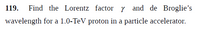 119.
Find the Lorentz factor y and de Broglie's
wavelength for a 1.0-TeV proton in a particle accelerator.
