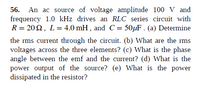 **56. Analysis of an RLC Series Circuit Driven by an AC Source**

An AC source with a voltage amplitude of 100 V and a frequency of 1.0 kHz is used to drive an RLC series circuit. The components of the circuit are characterized by the following values: a resistance \( R = 20 \, \Omega \), an inductance \( L = 4.0 \, \text{mH} \), and a capacitance \( C = 50 \, \mu\text{F} \).

(a) **Determine the RMS Current Through the Circuit.**

(b) **Calculate the RMS Voltages Across the Three Elements.**

(c) **Identify the Phase Angle Between the EMF and the Current.**

(d) **Estimate the Power Output of the Source.**

(e) **Calculate the Power Dissipated in the Resistor.**

This problem involves using principles of electrical engineering and physics to analyze an RLC circuit's response to an AC input.