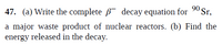 47. (a) Write the complete B decay equation for 90 Sr,
a major waste product of nuclear reactors. (b) Find the
energy released in the decay.
