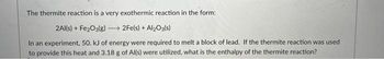 The thermite reaction is a very exothermic reaction in the form:
2Al(s) + Fe₂O3(g) →→→→2Fe(s) + Al₂O3(s)
In an experiment, 50. kJ of energy were required to melt a block of lead. If the thermite reaction was used
to provide this heat and 3.18 g of Al(s) were utilized, what is the enthalpy of the thermite reaction?