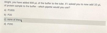 Alright, you have added 800 μL of the buffer to the tube. If I asked you to now add 10 μL
of protein sample to the buffer - which pipette would you use?
a) P1000
b) P20
c) none of thes
d) P200