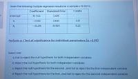 Given the following multiple regression results for a sample o 16 items,
Coefficient
Standard Error
t stats
of
Intercept
10.524
3.425
X1
- 2.682
2.630
3.01
X2
- 30.216
10.560
5.20
Perform a t Test of significance for individual parameters (a =0.05).
Select one:
a. Fail to reject the null hypothesis for both independent variables
O b. Reject the null hypothesis for both independent variables
c. Reject the null hypothesis for the second, and fail to reject for the first independent variable
d. Reject the null hypothesis for the first, and fail to reject for the second independent variable
