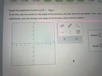 Graph the logarithmic function g (x) = -log4x.
To do this, plot two points on the graph of the function, and also draw the asymptote. Then, click c
Additionally, give the domain and range of the function using interval notation.
X
S
CCCCCCCCCC
Domain:
Range: