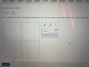 ## Graphing Rational Functions

**Objective:**
To graph the rational function:
\[ f(x) = \frac{-6}{-2x - 1} \]

### Instructions
1. **Identify and Draw Asymptotes:**
   - **Vertical Asymptote:** This occurs where the denominator equals zero. 
     \[
     -2x - 1 = 0 \rightarrow x = -\frac{1}{2}
     \]
   - **Horizontal Asymptote:** For rational functions of the form \( \frac{a}{bx + c} \), the horizontal asymptote is \( y = 0 \).

2. **Plot Points:**
   - Choose values for \( x \) to find corresponding \( y \) values and plot at least two points on each piece of the graph.

### Tools Provided
- **Graph Area:** A coordinate plane labeled with \( x \) and \( y \) axes.
- **Drawing Tools:** 
  - Pencil icon for drawing.
  - A "Curve" tool for plotting curve pieces.
  - Eraser tool for corrections.
  - Reset button to start over.

### Graph Description
- The coordinate plane includes \( x \) and \( y \) axes ranging from -8 to 8 (on both axes).
- The grid is helpful for accurate plotting of points and drawing of asymptotes.

### Interactive Steps
1. **Draw Asymptotes:**
   - Use the pencil tool to draw the vertical asymptote at \( x = -\frac{1}{2} \).
   - Draw the horizontal asymptote at \( y = 0 \).

2. **Plot Points:**
   - Plot points by selecting key values of \( x \) (e.g., \( x = -1 \) and \( x = 1 \)) and computing \( f(x) \).

3. **Connect Points:**
   - Use the curve tool to draw the graph of the function, approaching the asymptotes as necessary.

### Example of Point Calculation
   - For \( x = -1 \):
     \[
     f(-1) = \frac{-6}{-2(-1) - 1} = \frac{-6}{2 - 1} = -6
     \]
     Thus, plot the point \((-1, -6)\).
   - For \( x = 1 \