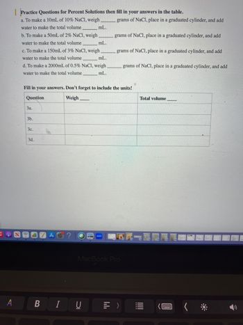 JO
A
Practice Questions for Percent Solutions then fill in your answers in the table.
a. To make a 10mL of 10% NaCl, weigh
water to make the total volume
b. To make a 50mL of 2% NaCl, weigh
water to make the total volume
c. To make a 150mL of 3% NaCl, weigh
water to make the total volume
mL.
d. To make a 2000mL of 0.5% NaCl, weigh
water to make the total volume
mL.
3a.
3b.
mL.
3c.
mL.
3d.
Fill in your answers. Don't forget to include the units!
Question
Weigh
BIU
grams of NaCl, place in a graduated cylinder, and add
grams of NaCl, place in a graduated cylinder, and add
bl
grams of NaCl, place in a graduated cylinder, and add
MacBook Pro
grams of NaCl, place in a graduated cylinder, and add
>
Total volume
********