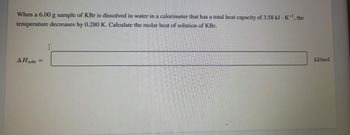 When a 6.00 g sample of KBr is dissolved in water in a calorimeter that has a total heat capacity of 3.58 kJ - K¯¹, the
temperature decreases by 0.280 K. Calculate the molar heat of solution of KBr.
AH soln
=
I
kJ/mol