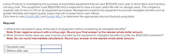 Lukow Products is investigating the purchase of automated equipment that will save $130,000 each year in direct labor and inventory
carrying costs. This equipment costs $920,000 and is expected to have a 6-year useful life with no salvage value. The company's
required rate of return is 11% on all equipment purchases. Management expects this equipment to provide intangible benefits such as
greater flexibility and higher-quality output that will increase future cash inflows.
Click here to view Exhibit 14B-1 and Exhibit 14B-2, to determine the appropriate discount factor(s) using table.
Required:
1. What is the net present value of the piece of equipment before considering its intangible benefits?
Note: Enter negative amount with a minus sign. Round your final answer to the nearest whole dollar amount.
2. What minimum dollar value per year must be provided by the equipment's intangible benefits to justify the $920,000 investment?
Note: Do not round intermediate calculations. Round your answer to the nearest whole dollar amount.
1. Net present value
2. Minimum dollar value